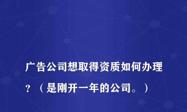 
广告公司想取得资质如何办理？（是刚开一年的公司。）

