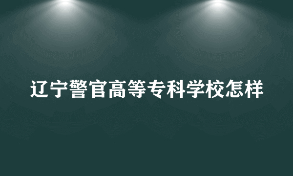 辽宁警官高等专科学校怎样