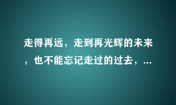 走得再远，走到再光辉的未来，也不能忘记走过的过去，不能忘记为什么出发