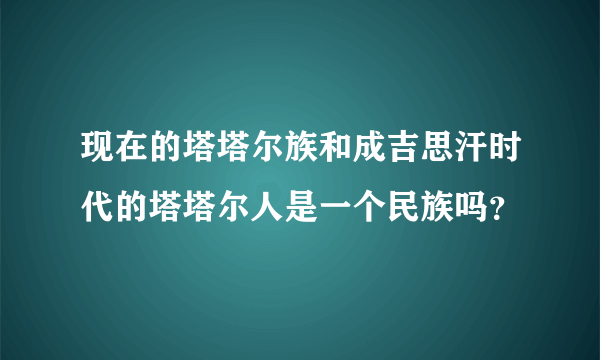 现在的塔塔尔族和成吉思汗时代的塔塔尔人是一个民族吗？