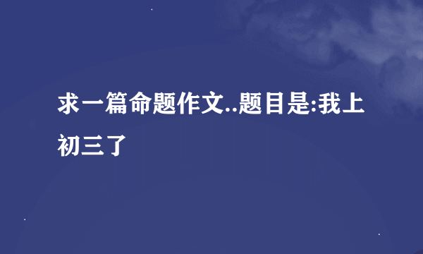 求一篇命题作文..题目是:我上初三了