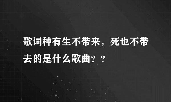 歌词种有生不带来，死也不带去的是什么歌曲？？