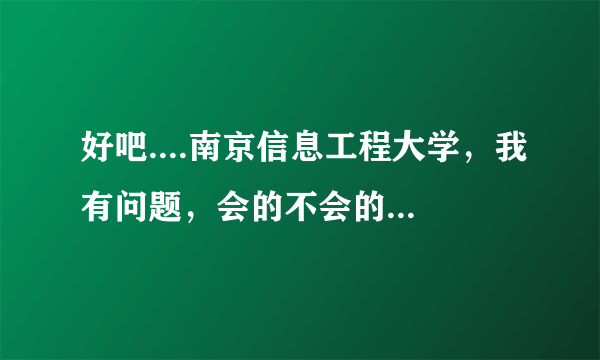 好吧....南京信息工程大学，我有问题，会的不会的都请进来。。。。。