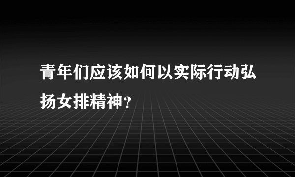 青年们应该如何以实际行动弘扬女排精神？