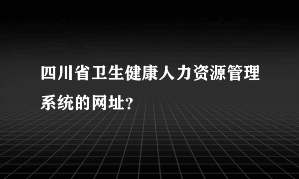 四川省卫生健康人力资源管理系统的网址？