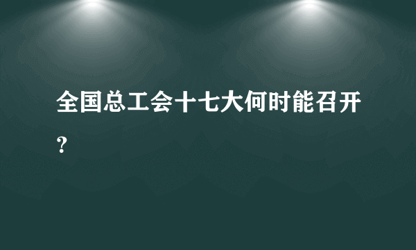 全国总工会十七大何时能召开？