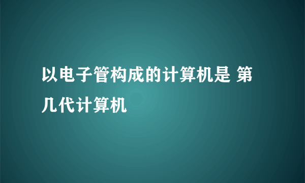 以电子管构成的计算机是 第几代计算机