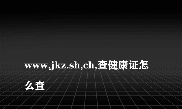 
www,jkz.sh,ch,查健康证怎么查

