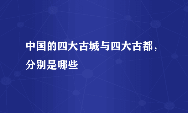 中国的四大古城与四大古都，分别是哪些