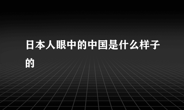 日本人眼中的中国是什么样子的