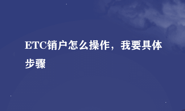 ETC销户怎么操作，我要具体步骤