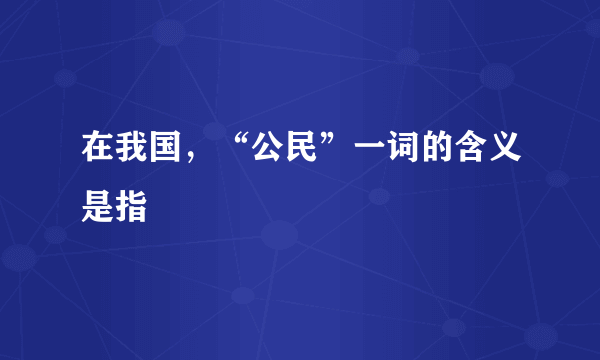 在我国，“公民”一词的含义是指