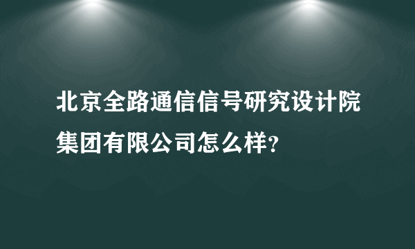 北京全路通信信号研究设计院集团有限公司怎么样？