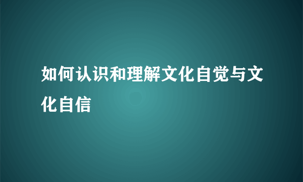 如何认识和理解文化自觉与文化自信