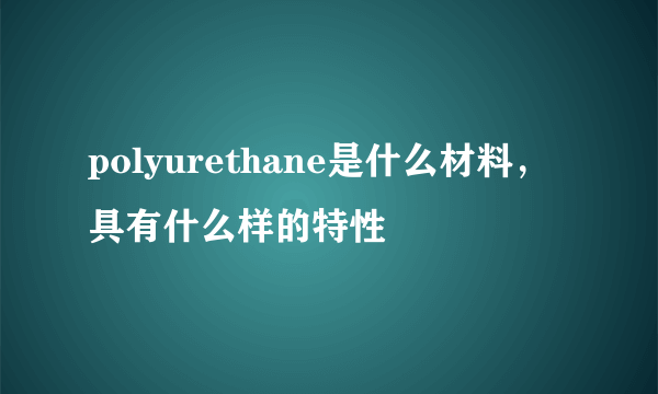 polyurethane是什么材料，具有什么样的特性