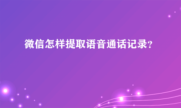 微信怎样提取语音通话记录？