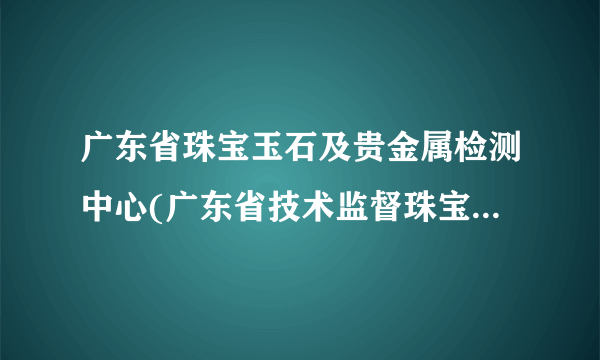 广东省珠宝玉石及贵金属检测中心(广东省技术监督珠宝贵金属质量检验站)怎么样？