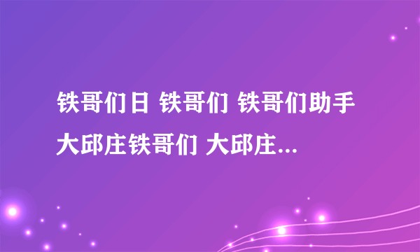 铁哥们日 铁哥们 铁哥们助手 大邱庄铁哥们 大邱庄钢铁网铁哥们 铁哥们网络 铁哥们艺术 大邱庄铁哥们网