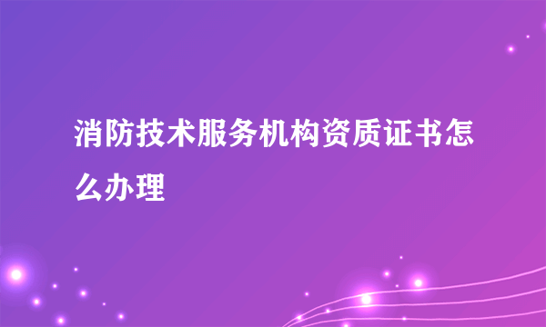 消防技术服务机构资质证书怎么办理