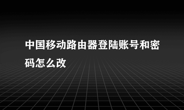 中国移动路由器登陆账号和密码怎么改