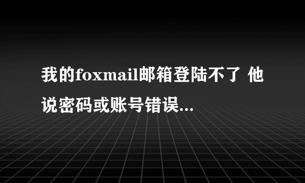 我的foxmail邮箱登陆不了 他说密码或账号错误可是密码和账号是对啊 为什么啊