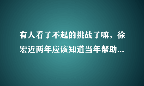 有人看了不起的挑战了嘛，徐宏近两年应该知道当年帮助的人就是岳云鹏吧？而且岳云鹏又上春晚又演电影的。