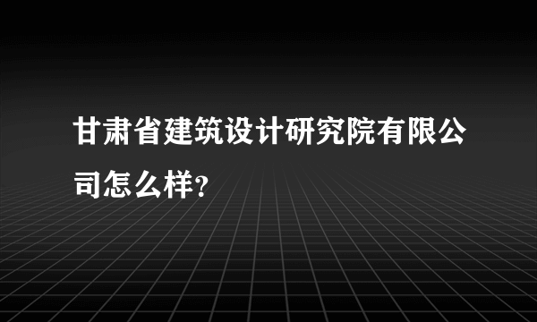 甘肃省建筑设计研究院有限公司怎么样？