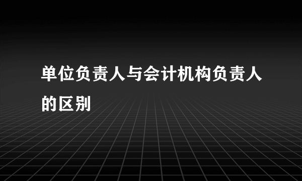 单位负责人与会计机构负责人的区别