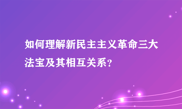 如何理解新民主主义革命三大法宝及其相互关系？