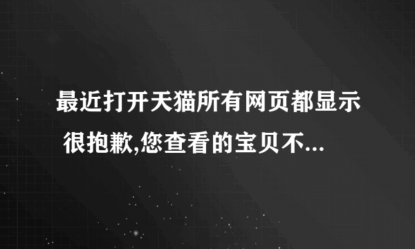 最近打开天猫所有网页都显示 很抱歉,您查看的宝贝不存在,可能已下架或者被转移.