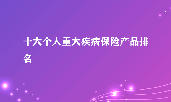 十大个人重大疾病保险产品排名