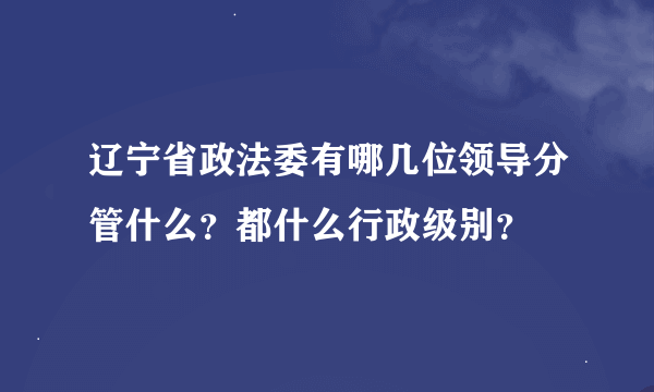 辽宁省政法委有哪几位领导分管什么？都什么行政级别？