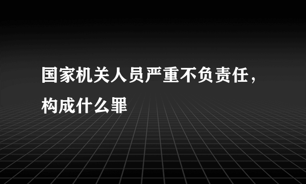 国家机关人员严重不负责任，构成什么罪