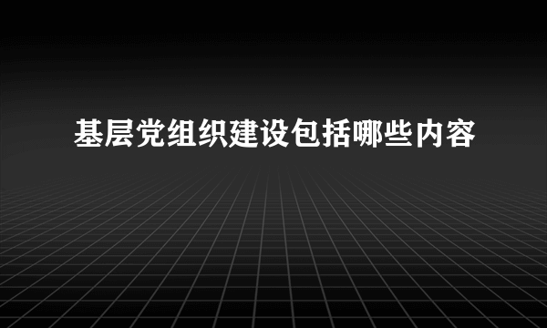 基层党组织建设包括哪些内容