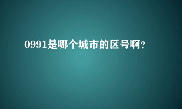 0991是哪个城市的区号啊？