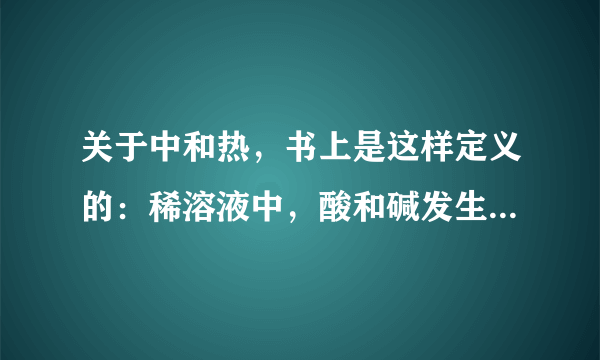 关于中和热，书上是这样定义的：稀溶液中，酸和碱发生中和反应，生成1mol水时的反应热。（57.3 KJ/mol）