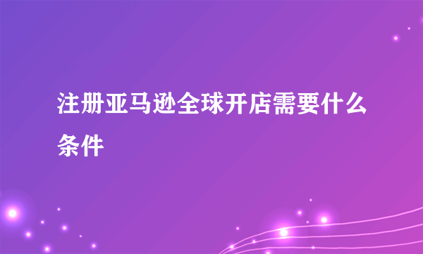 注册亚马逊全球开店需要什么条件