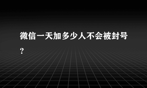 微信一天加多少人不会被封号？