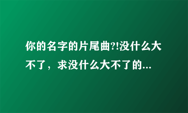 你的名字的片尾曲?!没什么大不了，求没什么大不了的中文音译!要中文，不认识罗马音。。。跪求大神_(