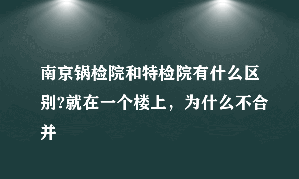 南京锅检院和特检院有什么区别?就在一个楼上，为什么不合并