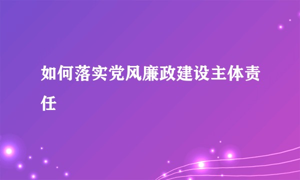 如何落实党风廉政建设主体责任