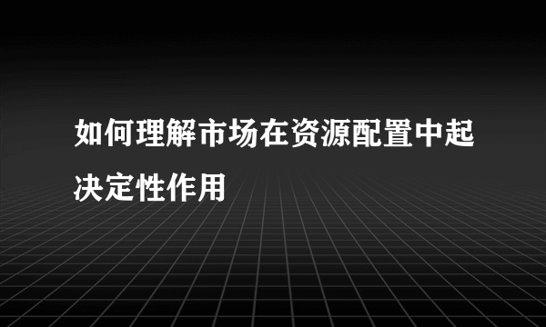 如何理解市场在资源配置中起决定性作用