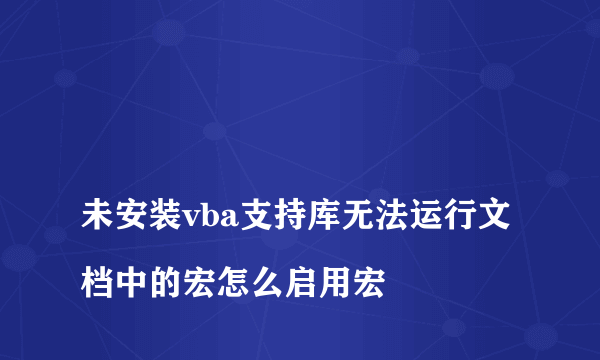 
未安装vba支持库无法运行文档中的宏怎么启用宏

