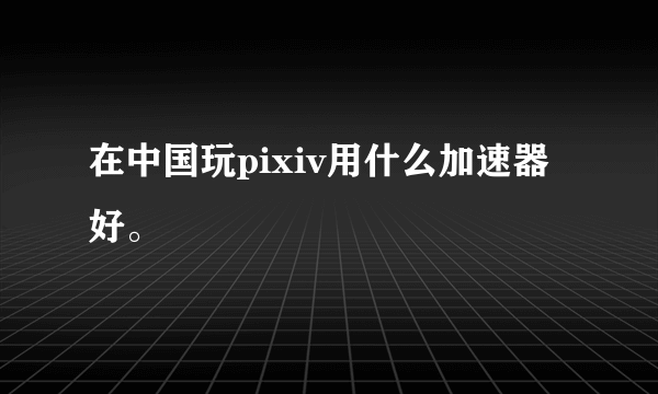 在中国玩pixiv用什么加速器好。