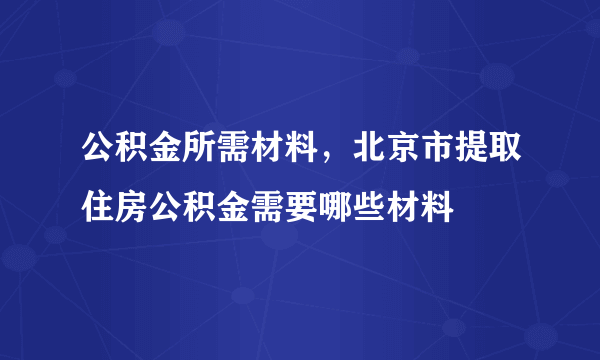 公积金所需材料，北京市提取住房公积金需要哪些材料