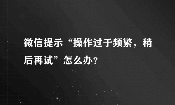 微信提示“操作过于频繁，稍后再试”怎么办？