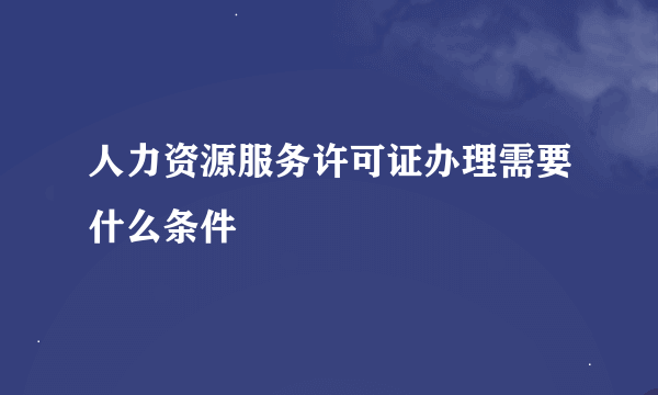 人力资源服务许可证办理需要什么条件