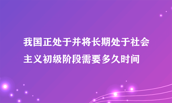 我国正处于并将长期处于社会主义初级阶段需要多久时间