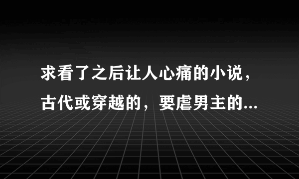 求看了之后让人心痛的小说，古代或穿越的，要虐男主的，一定要是亲自看过觉得好的，