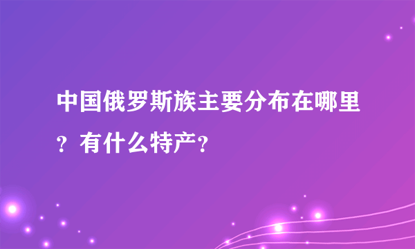 中国俄罗斯族主要分布在哪里？有什么特产？